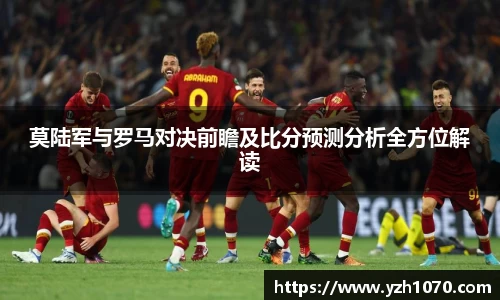 莫陆军与罗马对决前瞻及比分预测分析全方位解读